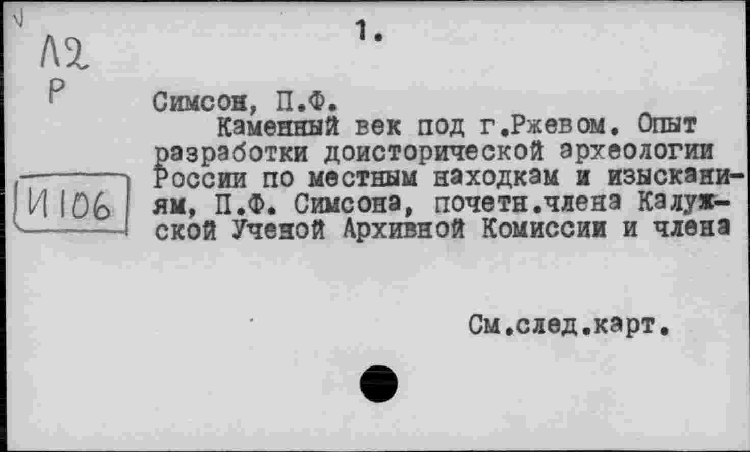 ﻿ЛІ
P
1.
И 106
Симеон, П.Ф.
Каменный век под г.Ржевом. Опыт разработки доисторической археологии России по местным находкам и изысканиям, П.Ф. Симеона, почетн.члена Калужской Ученой Архивной Комиссии и члена
См.след.карт